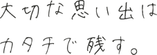 大切な思い出はカタチで残す。